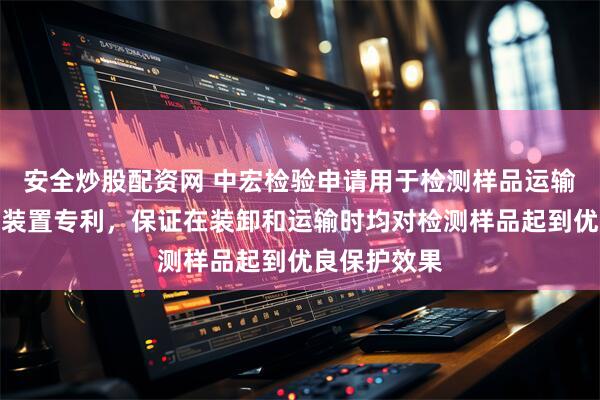 安全炒股配资网 中宏检验申请用于检测样品运输的车载转运装置专利，保证在装卸和运输时均对检测样品起到优良保护效果