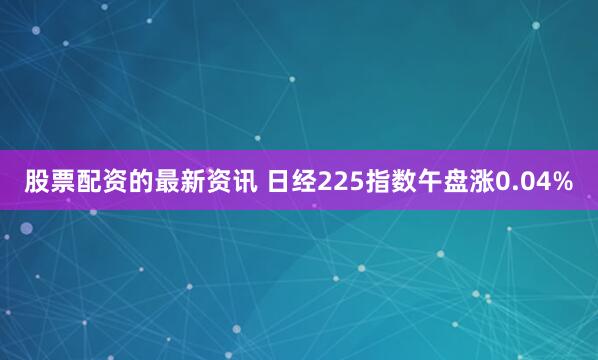 股票配资的最新资讯 日经225指数午盘涨0.04%