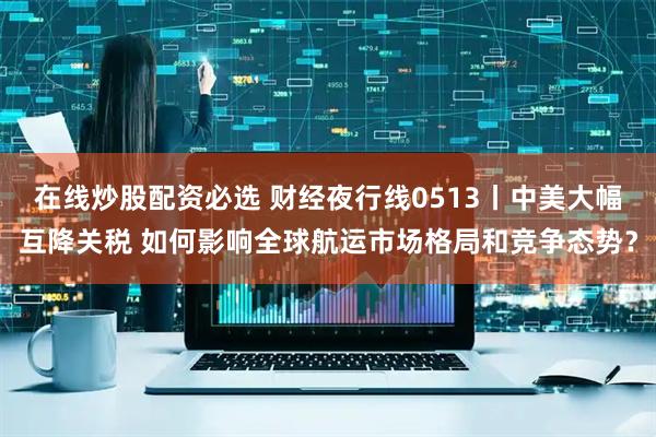 在线炒股配资必选 财经夜行线0513丨中美大幅互降关税 如何影响全球航运市场格局和竞争态势？