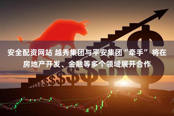 安全配资网站 越秀集团与平安集团“牵手” 将在房地产开发、金融等多个领域展开合作