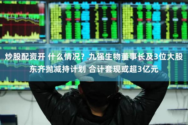 炒股配资开 什么情况？九强生物董事长及3位大股东齐抛减持计划 合计套现或超3亿元