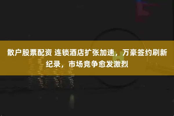 散户股票配资 连锁酒店扩张加速，万豪签约刷新纪录，市场竞争愈发激烈