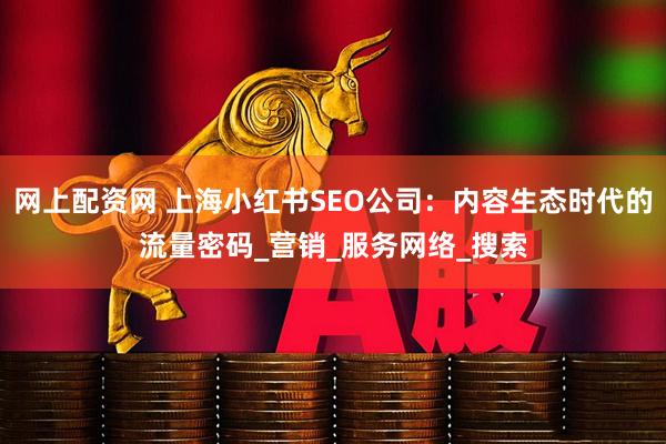 网上配资网 上海小红书SEO公司：内容生态时代的流量密码_营销_服务网络_搜索