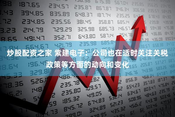 炒股配资之家 紫建电子：公司也在适时关注关税政策等方面的动向和变化