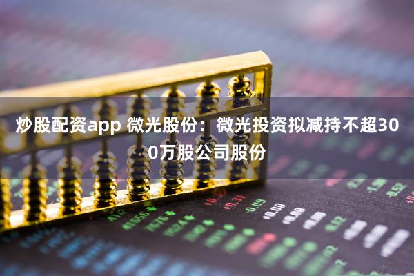 炒股配资app 微光股份：微光投资拟减持不超300万股公司股份