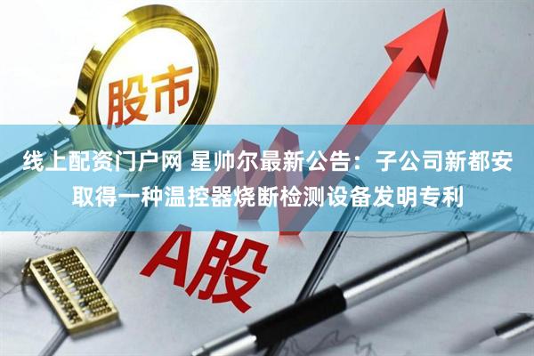 线上配资门户网 星帅尔最新公告：子公司新都安取得一种温控器烧断检测设备发明专利