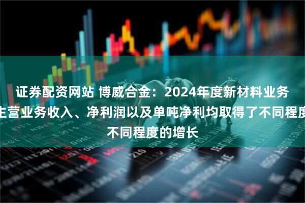 证券配资网站 博威合金：2024年度新材料业务销量、主营业务收入、净利润以及单吨净利均取得了不同程度的增长