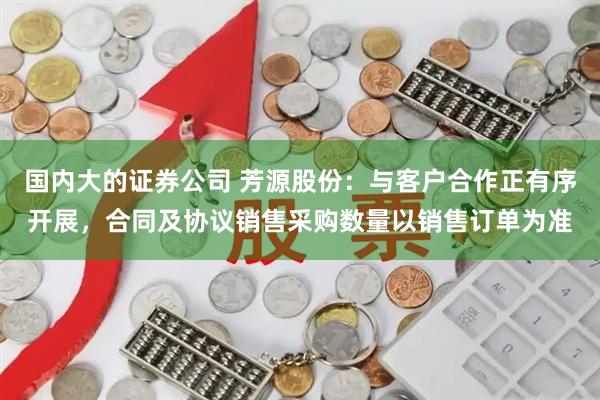 国内大的证券公司 芳源股份：与客户合作正有序开展，合同及协议销售采购数量以销售订单为准