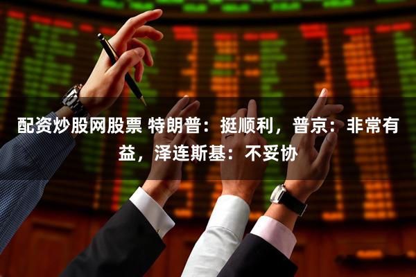 配资炒股网股票 特朗普：挺顺利，普京：非常有益，泽连斯基：不妥协