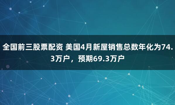 全国前三股票配资 美国4月新屋销售总数年化为74.3万户，预期69.3万户