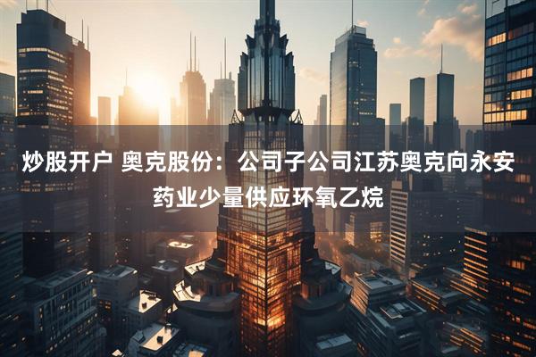 炒股开户 奥克股份：公司子公司江苏奥克向永安药业少量供应环氧乙烷