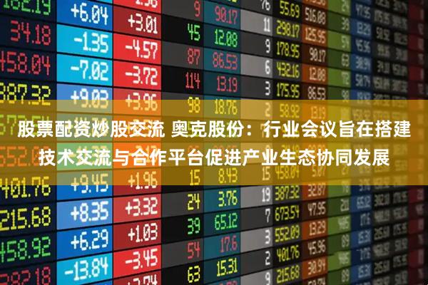 股票配资炒股交流 奥克股份：行业会议旨在搭建技术交流与合作平台促进产业生态协同发展