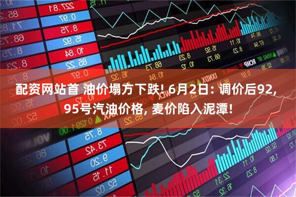配资网站首 油价塌方下跌! 6月2日: 调价后92, 95号汽油价格, 麦价陷入泥潭!