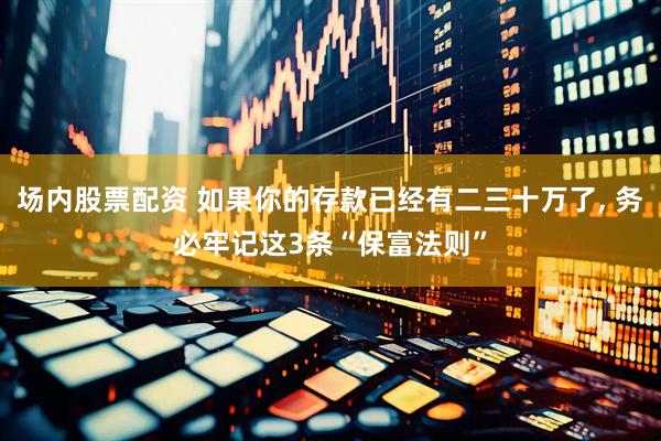 场内股票配资 如果你的存款已经有二三十万了, 务必牢记这3条“保富法则”