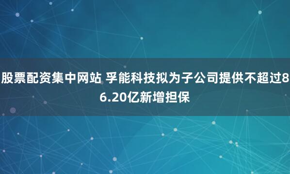 股票配资集中网站 孚能科技拟为子公司提供不超过86.20亿新增担保