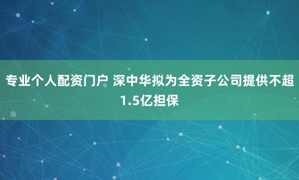 专业个人配资门户 深中华拟为全资子公司提供不超1.5亿担保