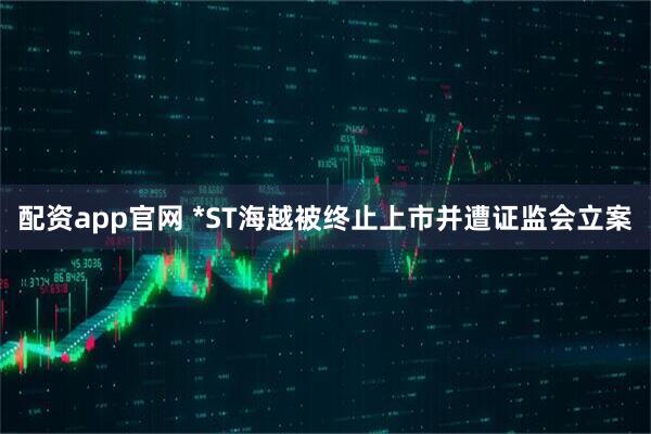 配资app官网 *ST海越被终止上市并遭证监会立案