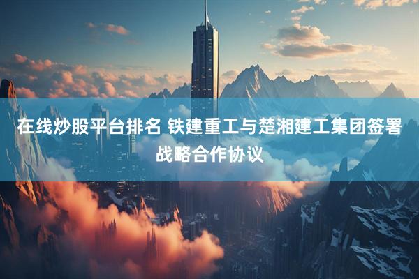 在线炒股平台排名 铁建重工与楚湘建工集团签署战略合作协议