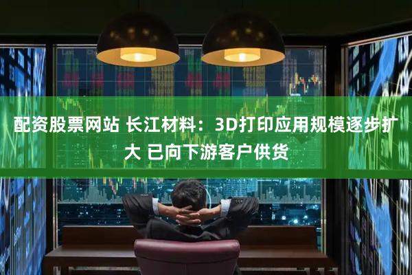 配资股票网站 长江材料：3D打印应用规模逐步扩大 已向下游客户供货