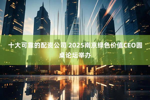 十大可靠的配资公司 2025南京绿色价值CEO圆桌论坛举办