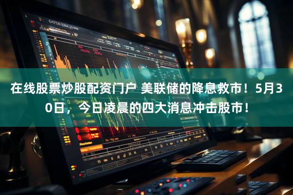 在线股票炒股配资门户 美联储的降息救市！5月30日，今日凌晨的四大消息冲击股市！