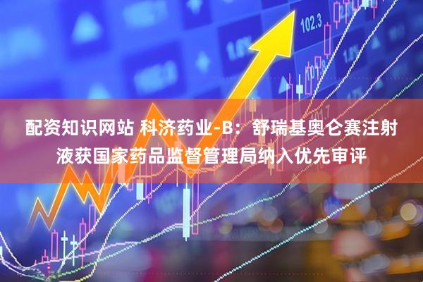 配资知识网站 科济药业-B：舒瑞基奥仑赛注射液获国家药品监督管理局纳入优先审评