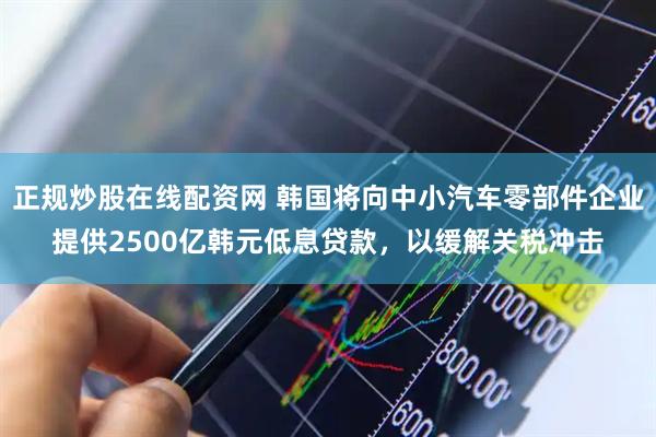 正规炒股在线配资网 韩国将向中小汽车零部件企业提供2500亿韩元低息贷款，以缓解关税冲击