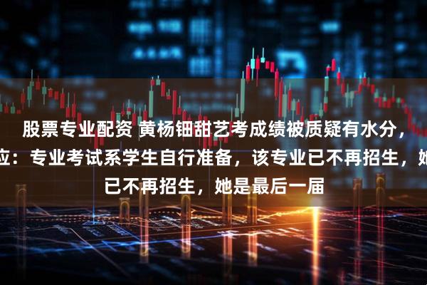 股票专业配资 黄杨钿甜艺考成绩被质疑有水分，高中母校回应：专业考试系学生自行准备，该专业已不再招生，她是最后一届