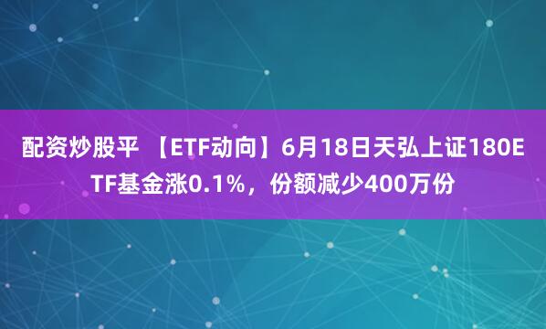 配资炒股平 【ETF动向】6月18日天弘上证180ETF基金涨0.1%，份额减少400万份