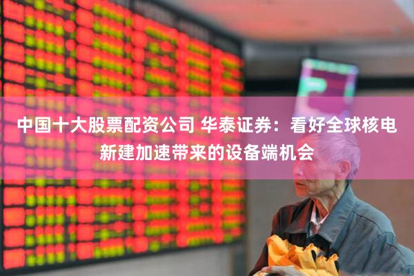 中国十大股票配资公司 华泰证券：看好全球核电新建加速带来的设备端机会