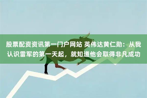 股票配资资讯第一门户网站 英伟达黄仁勋：从我认识雷军的第一天起，就知道他会取得非凡成功