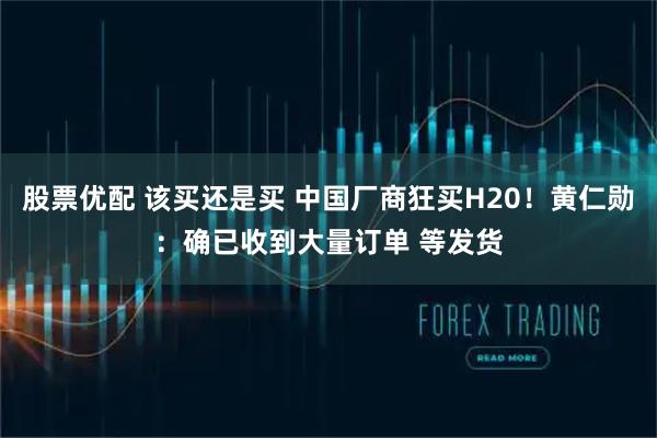 股票优配 该买还是买 中国厂商狂买H20！黄仁勋：确已收到大量订单 等发货