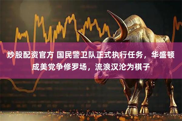 炒股配资官方 国民警卫队正式执行任务，华盛顿成美党争修罗场，流浪汉沦为棋子