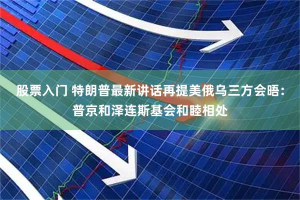 股票入门 特朗普最新讲话再提美俄乌三方会晤：普京和泽连斯基会和睦相处
