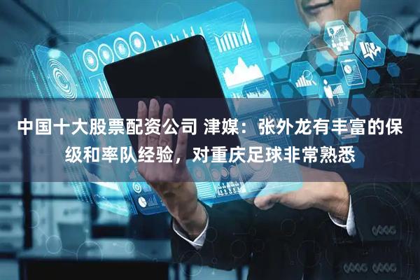 中国十大股票配资公司 津媒：张外龙有丰富的保级和率队经验，对重庆足球非常熟悉