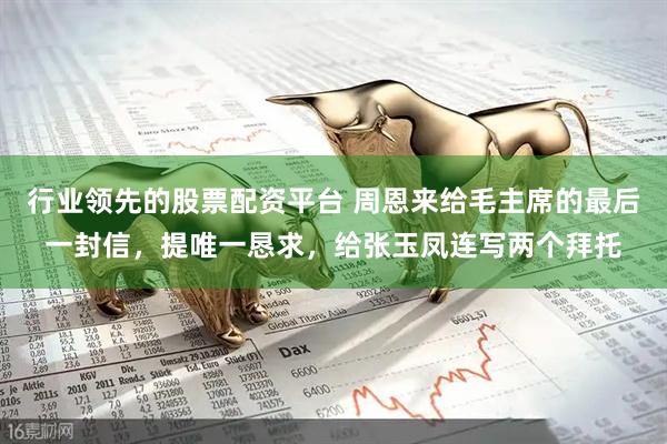 行业领先的股票配资平台 周恩来给毛主席的最后一封信，提唯一恳求，给张玉凤连写两个拜托