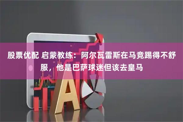 股票优配 启蒙教练：阿尔瓦雷斯在马竞踢得不舒服，他是巴萨球迷但该去皇马