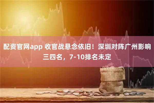 配资官网app 收官战悬念依旧！深圳对阵广州影响三四名，7-10排名未定