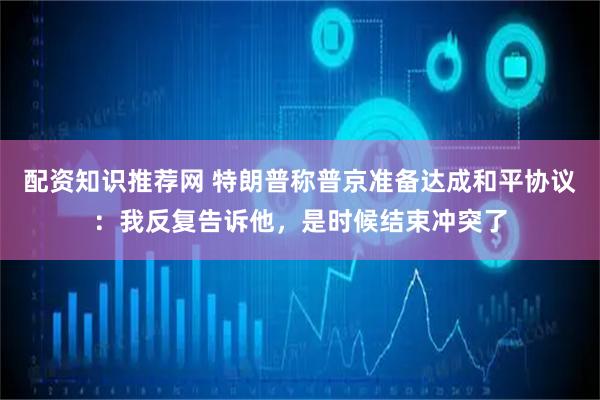 配资知识推荐网 特朗普称普京准备达成和平协议：我反复告诉他，是时候结束冲突了
