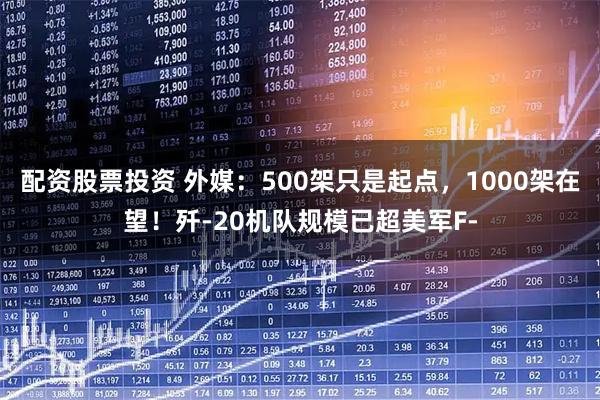 配资股票投资 外媒：500架只是起点，1000架在望！歼-20机队规模已超美军F-