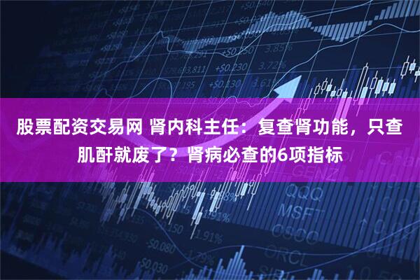 股票配资交易网 肾内科主任：复查肾功能，只查肌酐就废了？肾病必查的6项指标