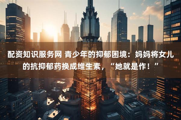 配资知识服务网 青少年的抑郁困境：妈妈将女儿的抗抑郁药换成维生素，“她就是作！”